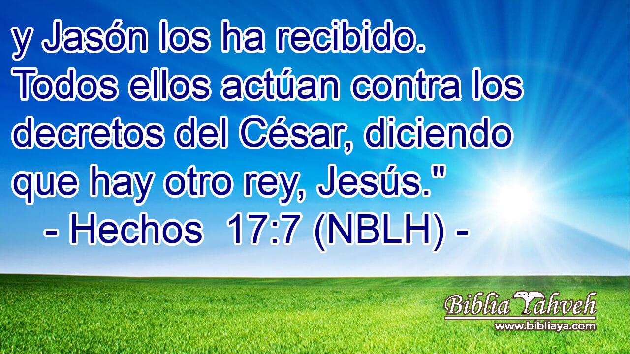  y Jasón los ha recibido. Todos ellos actúan contra los decretos del César, diciendo que hay otro rey, Jesús.