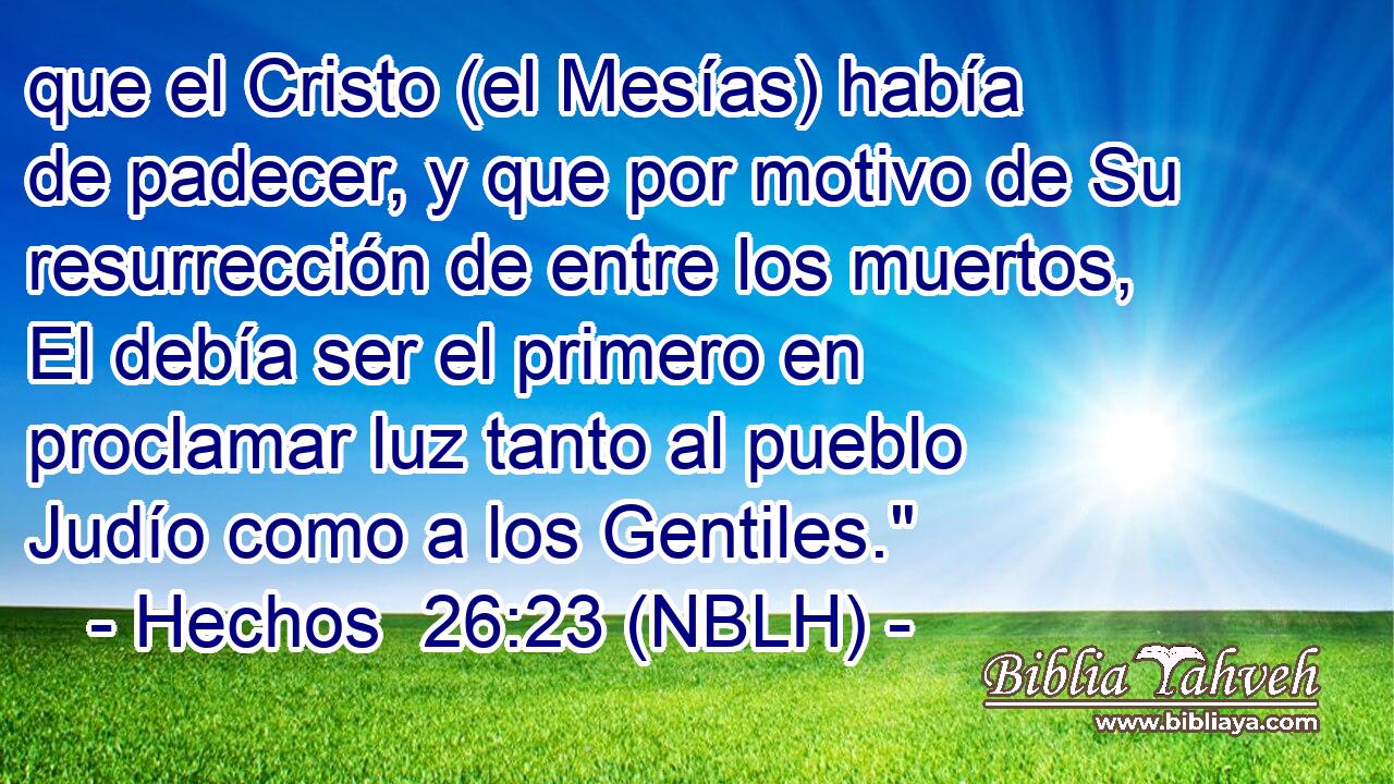  que el Cristo (el Mesías) había de padecer, y que por motivo de Su resurrección de entre los muertos, El debía ser el primero en proclamar luz tanto al pueblo Judío como a los Gentiles.