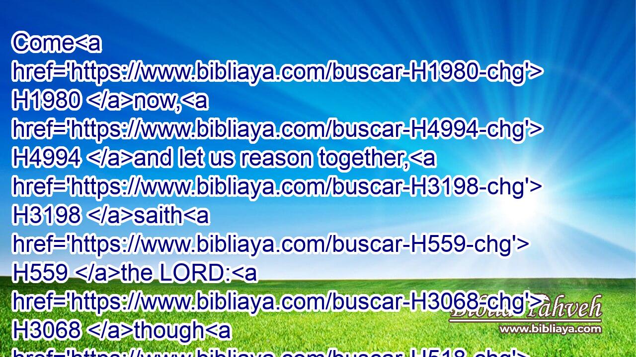 Come H1980 now, H4994 and let us reason together, H3198 saith H559 the LORD: H3068 though H518 your sins H2399 be H1961 as scarlet, H8144 they shall be as white H3835 as snow; H7950 though H518 they be red H119 like crimson, H8438 they shall be H1961 as wool.H6785