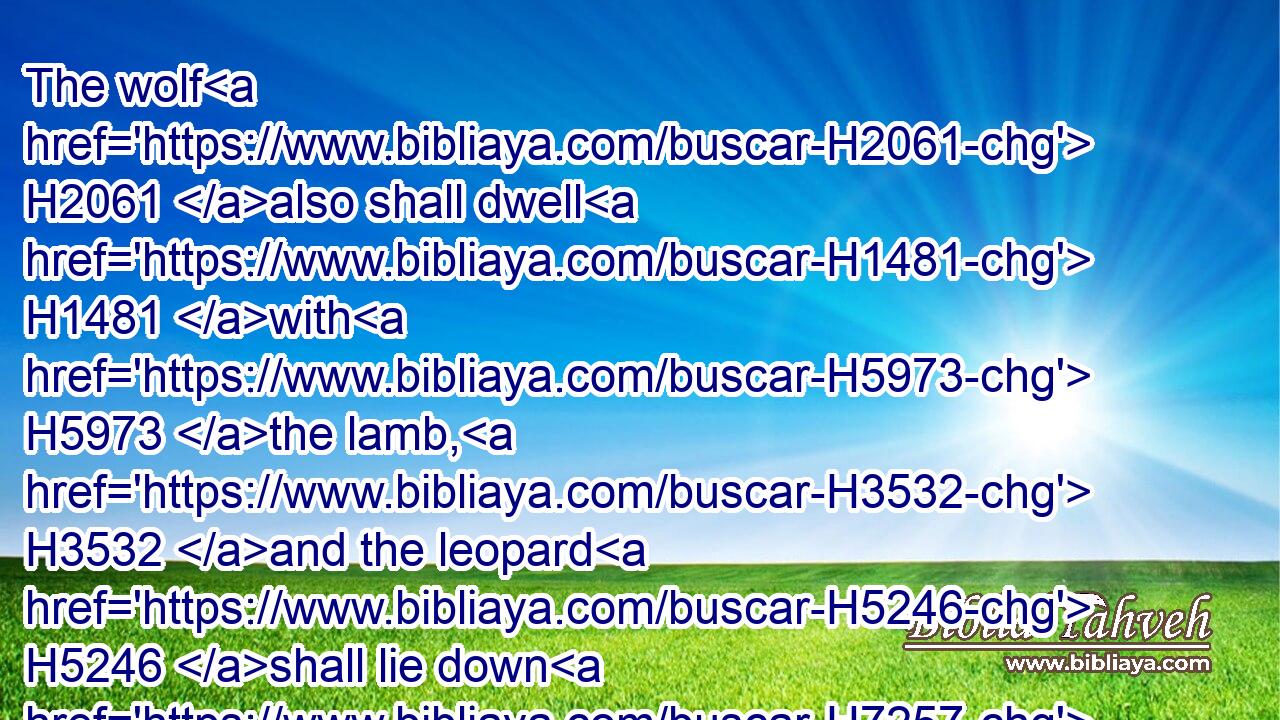 The wolf H2061 also shall dwell H1481 with H5973 the lamb, H3532 and the leopard H5246 shall lie down H7257 with H5973 the kid; H1423 and the calf H5695 and the young lion H3715 and the fatling H4806 together; H3162 and a little H6996 child H5288 shall lead H5090 them.