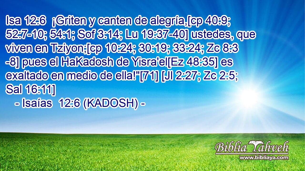  ¡Griten y canten de alegría,[cp 40:9; 52:7-10; 54:1; Sof 3:14; Lu 19:37-40] ustedes, que viven en Tziyon;[cp 10:24; 30:19; 33:24; Zc 8:3 -8] pues el HaKadosh de Yisra'el[Ez 48:35] es exaltado en medio de ella!