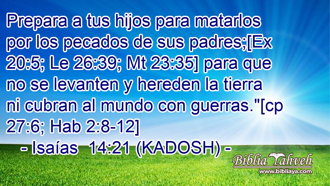  Prepara a tus hijos para matarlos por los pecados de sus padres;[Ex 20:5; Le 26:39; Mt 23:35] para que no se levanten y hereden la tierra ni cubran al mundo con guerras.