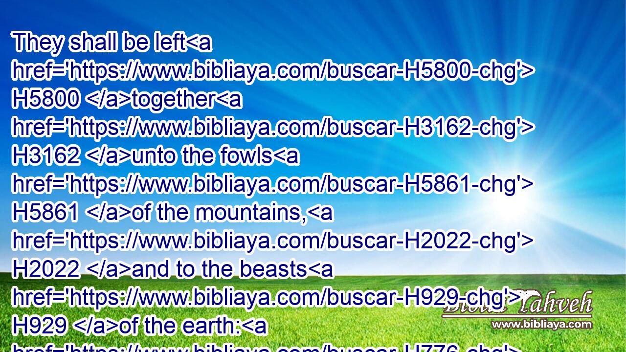 They shall be left H5800 together H3162 unto the fowls H5861 of the mountains, H2022 and to the beasts H929 of the earth: H776 and the fowls H5861 shall summer H6972 upon H5921 them, and all H3605 the beasts H929 of the earth H776 shall winter H2778 upon H5921 them.