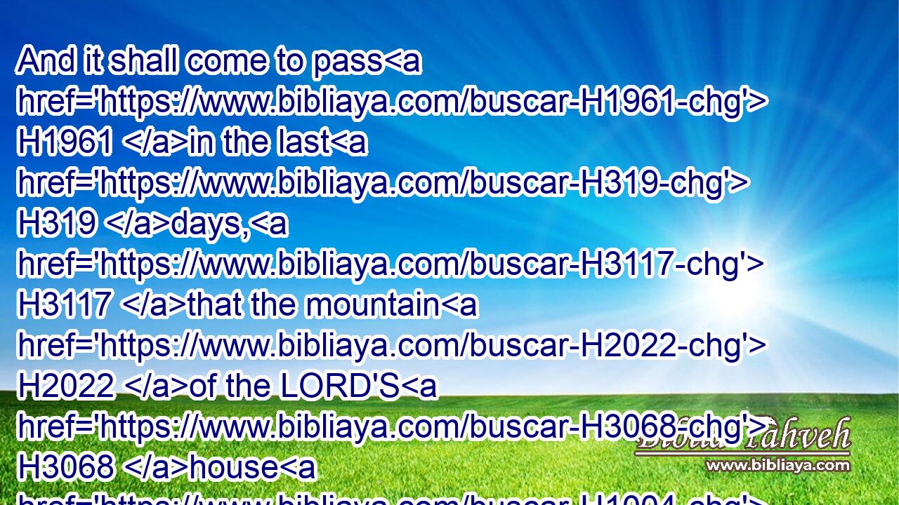 And it shall come to pass H1961 in the last H319 days, H3117 that the mountain H2022 of the LORD'S H3068 house H1004 shall be H1961 established H3559 in the top H7218 of the mountains, H2022 and shall be exalted H5375 above the hills; H4480  H1389 and all H3605 nations H1471 shall flow H5102 unto H413 it.