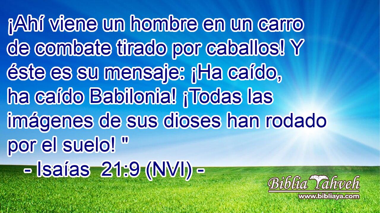  ¡Ahí viene un hombre en un carro de combate tirado por caballos! Y éste es su mensaje: ¡Ha caído, ha caído Babilonia! ¡Todas las imágenes de sus dioses han rodado por el suelo! 