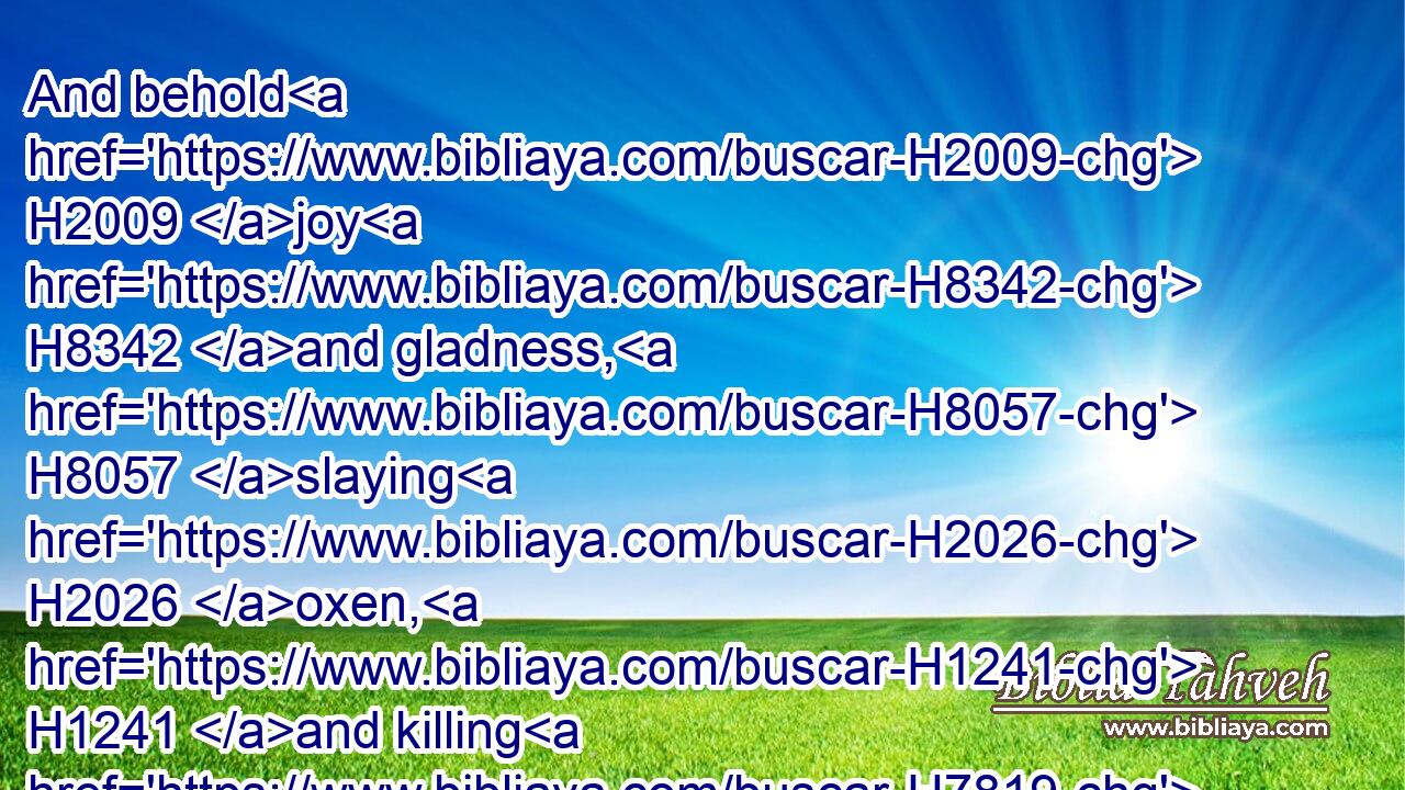 And behold H2009 joy H8342 and gladness, H8057 slaying H2026 oxen, H1241 and killing H7819 sheep, H6629 eating H398 flesh, H1320 and drinking H8354 wine: H3196 let us eat H398 and drink; H8354 for H3588 to morrow H4279 we shall die.H4191