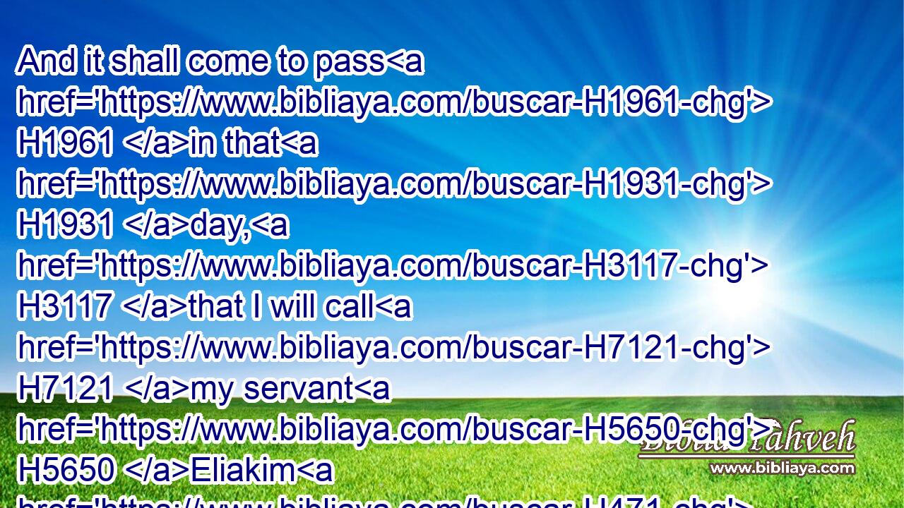 And it shall come to pass H1961 in that H1931 day, H3117 that I will call H7121 my servant H5650 Eliakim H471 the son H1121 of Hilkiah:H2518