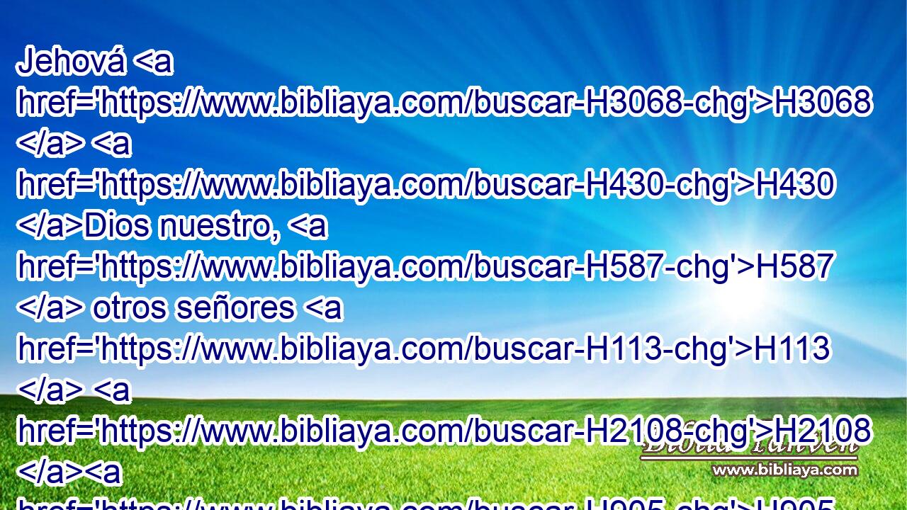 Jehová H3068  H430 Dios nuestro, H587  otros señores H113  H2108 H905 fuera de ti se han enseñoreado H1166  de nosotros; H587  pero en ti solamente nos acordaremos H2142  de tu nombre. H8034  