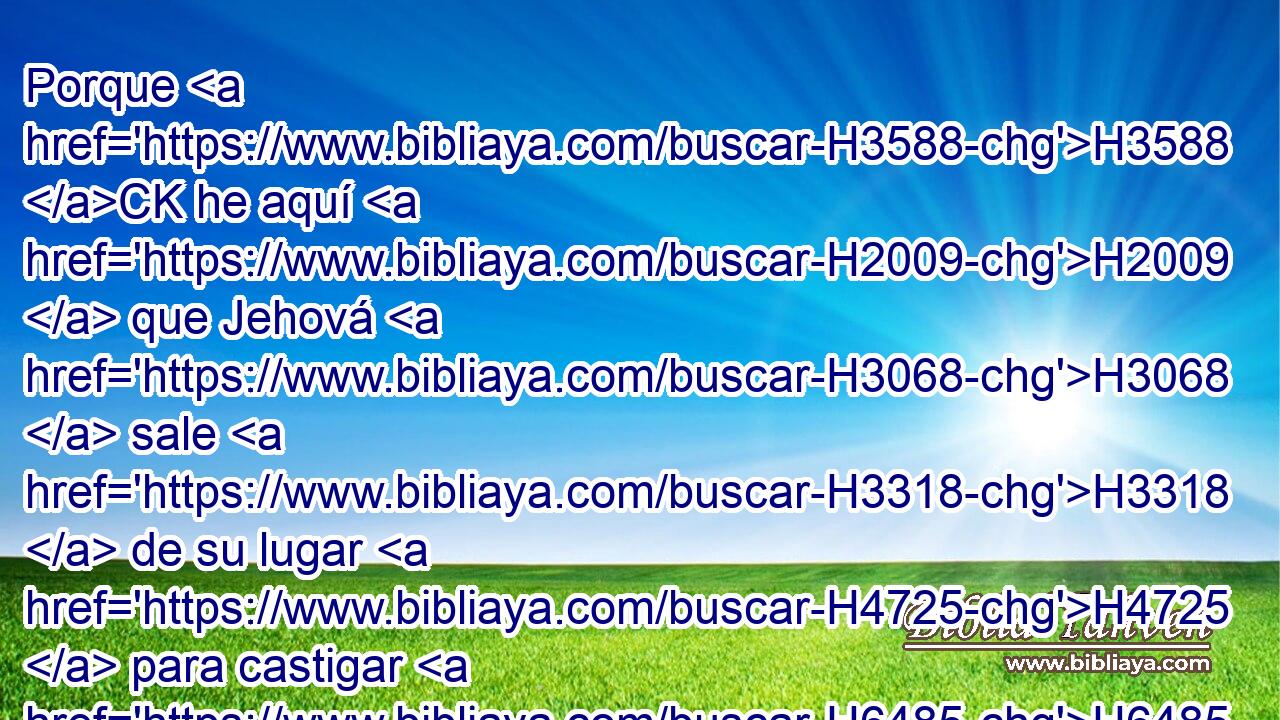 Porque H3588 CK he aquí H2009  que Jehová H3068  sale H3318  de su lugar H4725  para castigar H6485  al morador H3427  de la tierra H776  por su maldad H5771  contra H5921 Pu él; y la tierra H776  descubrirá H1540  • la sangre H1818  derramada sobre ella, y no H3808 ANN encubrirá H3680  ya más H5750 AsT a H5921 Pu sus muertos. H2026  