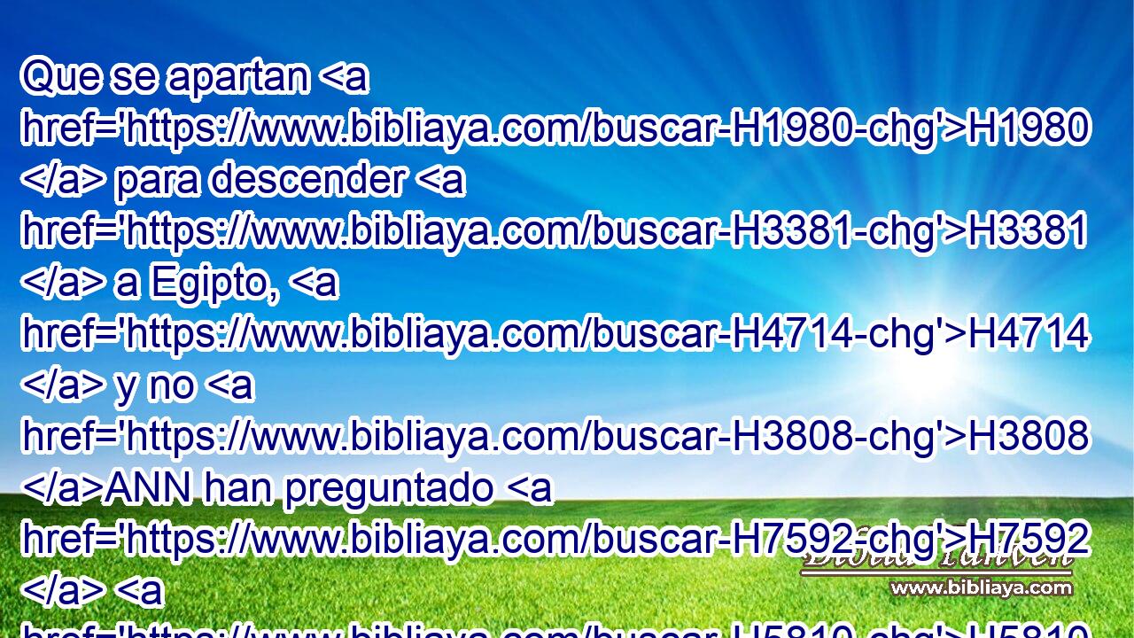 Que se apartan H1980  para descender H3381  a Egipto, H4714  y no H3808 ANN han preguntado H7592  H5810 de mi boca; H6310  para fortalecerse con la fuerza H4581  de Faraón, H6547  H2620 y poner su esperanza en la sombra H6738  de Egipto. H4714  