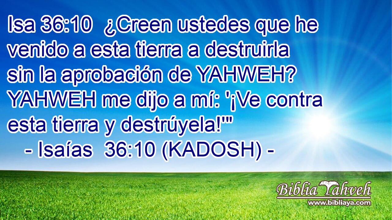  ¿Creen ustedes que he venido a esta tierra a destruirla sin la aprobación de YAHWEH? YAHWEH me dijo a mí: '¡Ve contra esta tierra y destrúyela!'