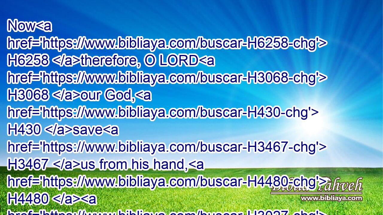 Now H6258 therefore, O LORD H3068 our God, H430 save H3467 us from his hand, H4480  H3027 that all H3605 the kingdoms H4467 of the earth H776 may know H3045 that H3588 thou H859 art the LORD, H3068 even thou only.H905