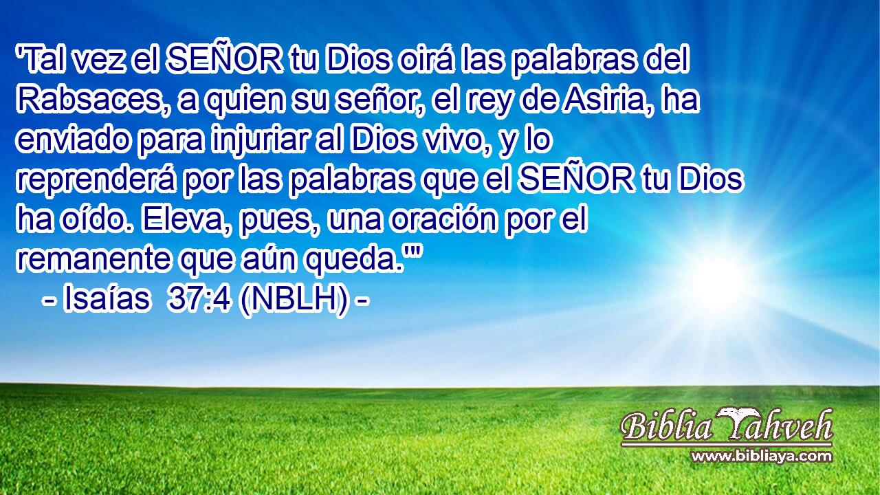  'Tal vez el SEÑOR tu Dios oirá las palabras del Rabsaces, a quien su señor, el rey de Asiria, ha enviado para injuriar al Dios vivo, y lo reprenderá por las palabras que el SEÑOR tu Dios ha oído. Eleva, pues, una oración por el remanente que aún queda.'