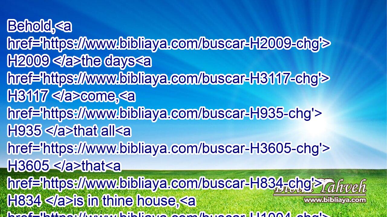 Behold, H2009 the days H3117 come, H935 that all H3605 that H834 is in thine house, H1004 and that which H834 thy fathers H1 have laid up in store H686 until H5704 this H2088 day, H3117 shall be carried H5375 to Babylon: H894 nothing H3808  H1697 shall be left, H3498 saith H559 the LORD.H3068