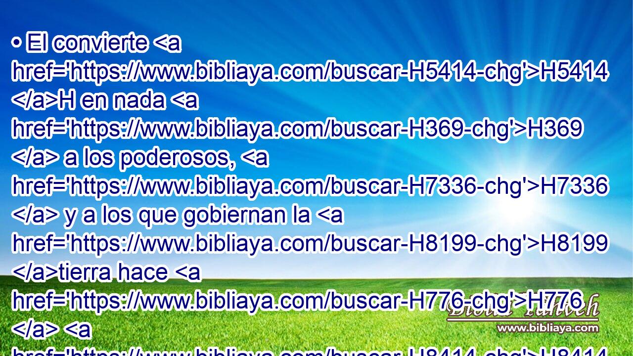 • El convierte H5414 H en nada H369  a los poderosos, H7336  y a los que gobiernan la H8199 tierra hace H776  H8414 como H6213 PK • cosa vana. 