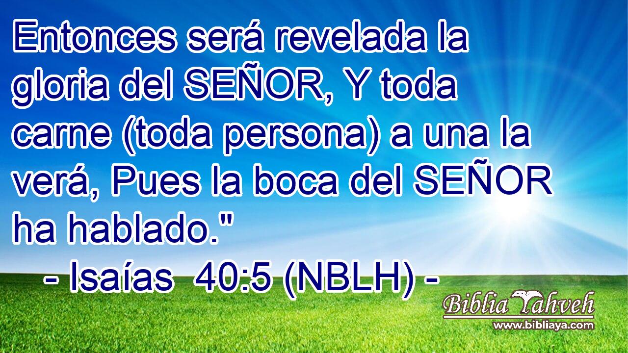  Entonces será revelada la gloria del SEÑOR, Y toda carne (toda persona) a una la verá, Pues la boca del SEÑOR ha hablado.