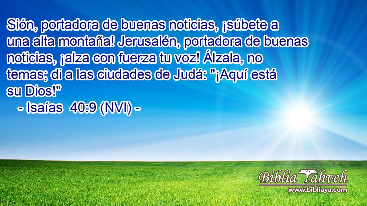  Sión, portadora de buenas noticias, ¡súbete a una alta montaña! Jerusalén, portadora de buenas noticias, ¡alza con fuerza tu voz! Álzala, no temas; di a las ciudades de Judá: 
