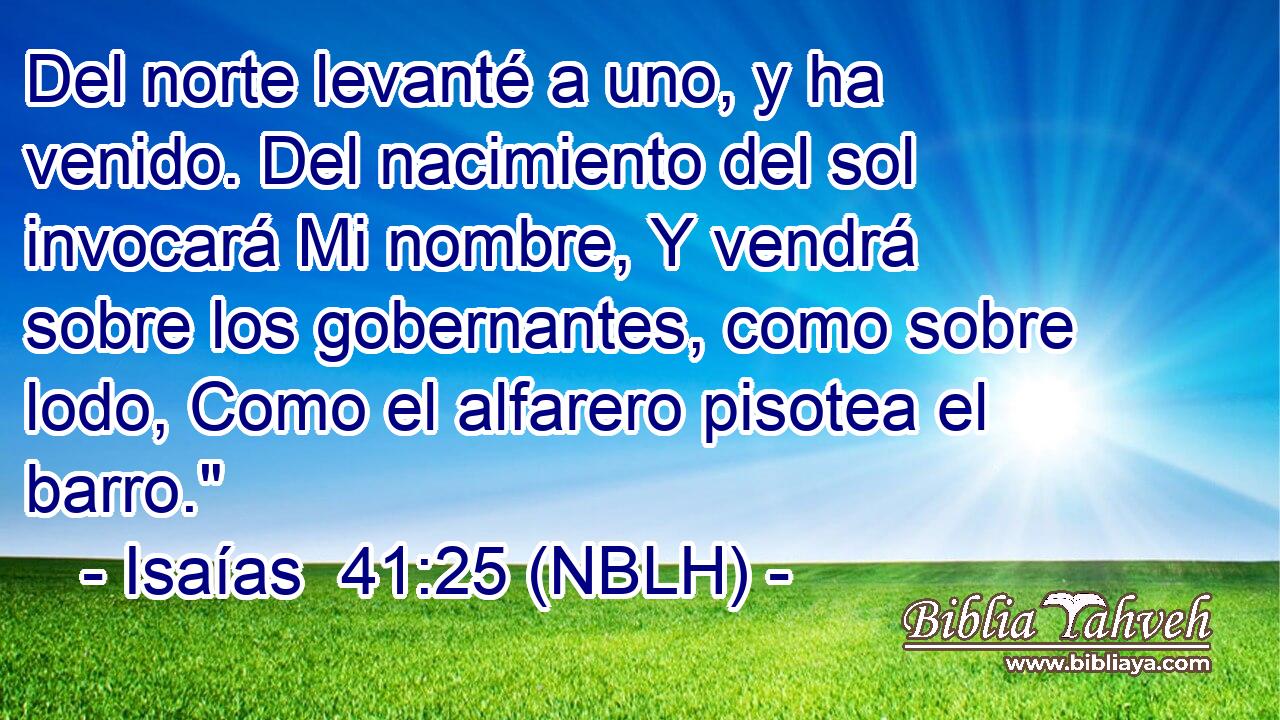  Del norte levanté a uno, y ha venido. Del nacimiento del sol invocará Mi nombre, Y vendrá sobre los gobernantes, como sobre lodo, Como el alfarero pisotea el barro.