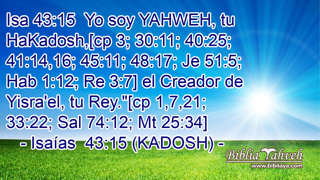  Yo soy YAHWEH, tu HaKadosh,[cp 3; 30:11; 40:25; 41:14,16; 45:11; 48:17; Je 51:5; Hab 1:12; Re 3:7] el Creador de Yisra'el, tu Rey.