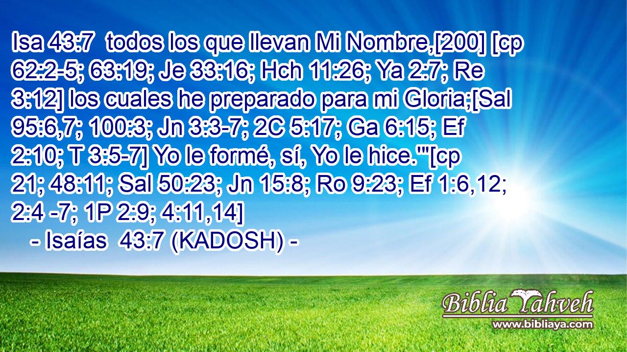  todos los que llevan Mi Nombre,[200] [cp 62:2-5; 63:19; Je 33:16; Hch 11:26; Ya 2:7; Re 3:12] los cuales he preparado para mi Gloria;[Sal 95:6,7; 100:3; Jn 3:3-7; 2C 5:17; Ga 6:15; Ef 2:10; T 3:5-7] Yo le formé, sí, Yo le hice.'