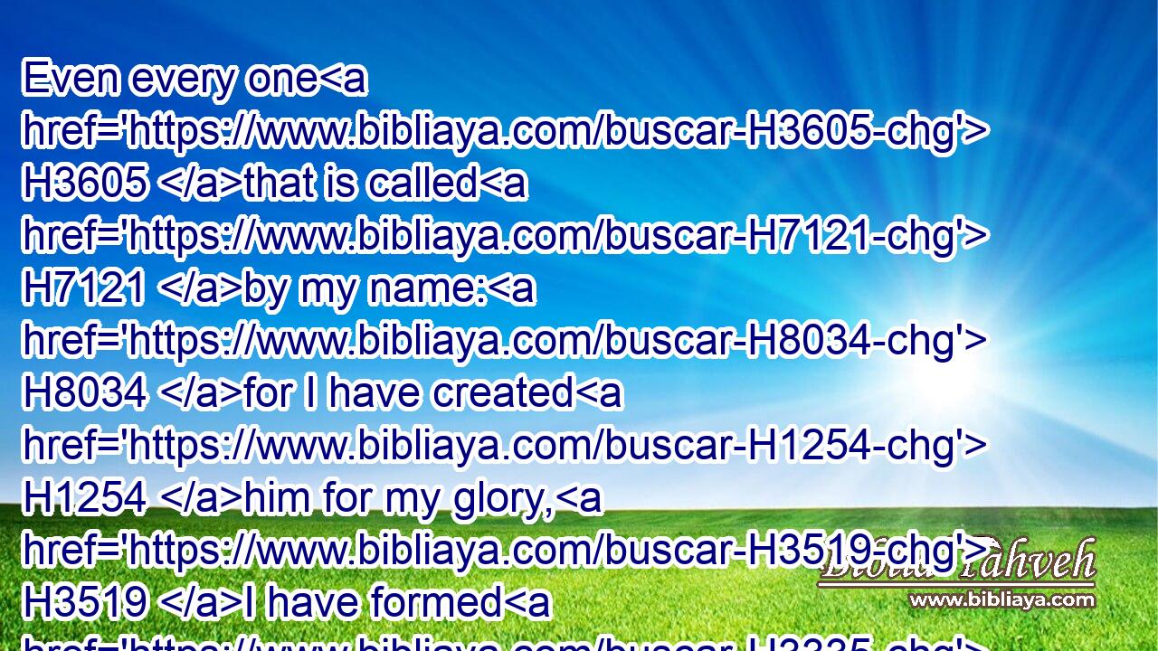 Even every one H3605 that is called H7121 by my name: H8034 for I have created H1254 him for my glory, H3519 I have formed H3335 him; yea, H637 I have made H6213 him.