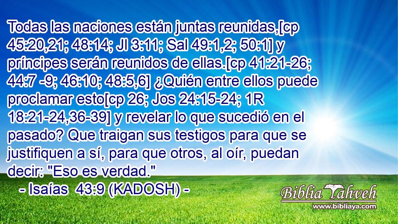  Todas las naciones están juntas reunidas,[cp 45:20,21; 48:14; Jl 3:11; Sal 49:1,2; 50:1] y príncipes serán reunidos de ellas.[cp 41:21-26; 44:7 -9; 46:10; 48:5,6] ¿Quién entre ellos puede proclamar esto[cp 26; Jos 24:15-24; 1R 18:21-24,36-39] y revelar lo que sucedió en el pasado? Que traigan sus testigos para que se justifiquen a sí, para que otros, al oír, puedan decir: 
