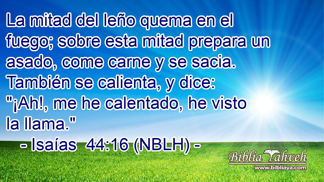  La mitad del leño quema en el fuego; sobre esta mitad prepara un asado, come carne y se sacia. También se calienta, y dice: 