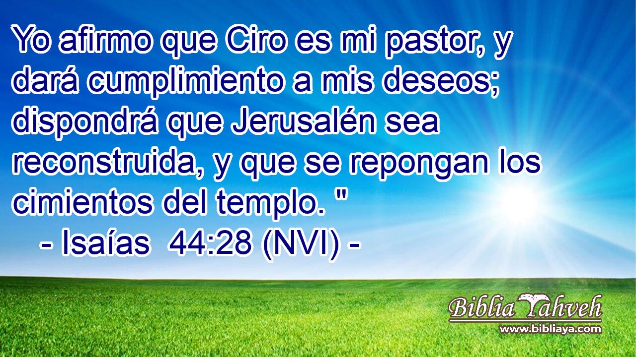 Yo afirmo que Ciro es mi pastor, y dará cumplimiento a mis deseos; dispondrá que Jerusalén sea reconstruida, y que se repongan los cimientos del templo. 