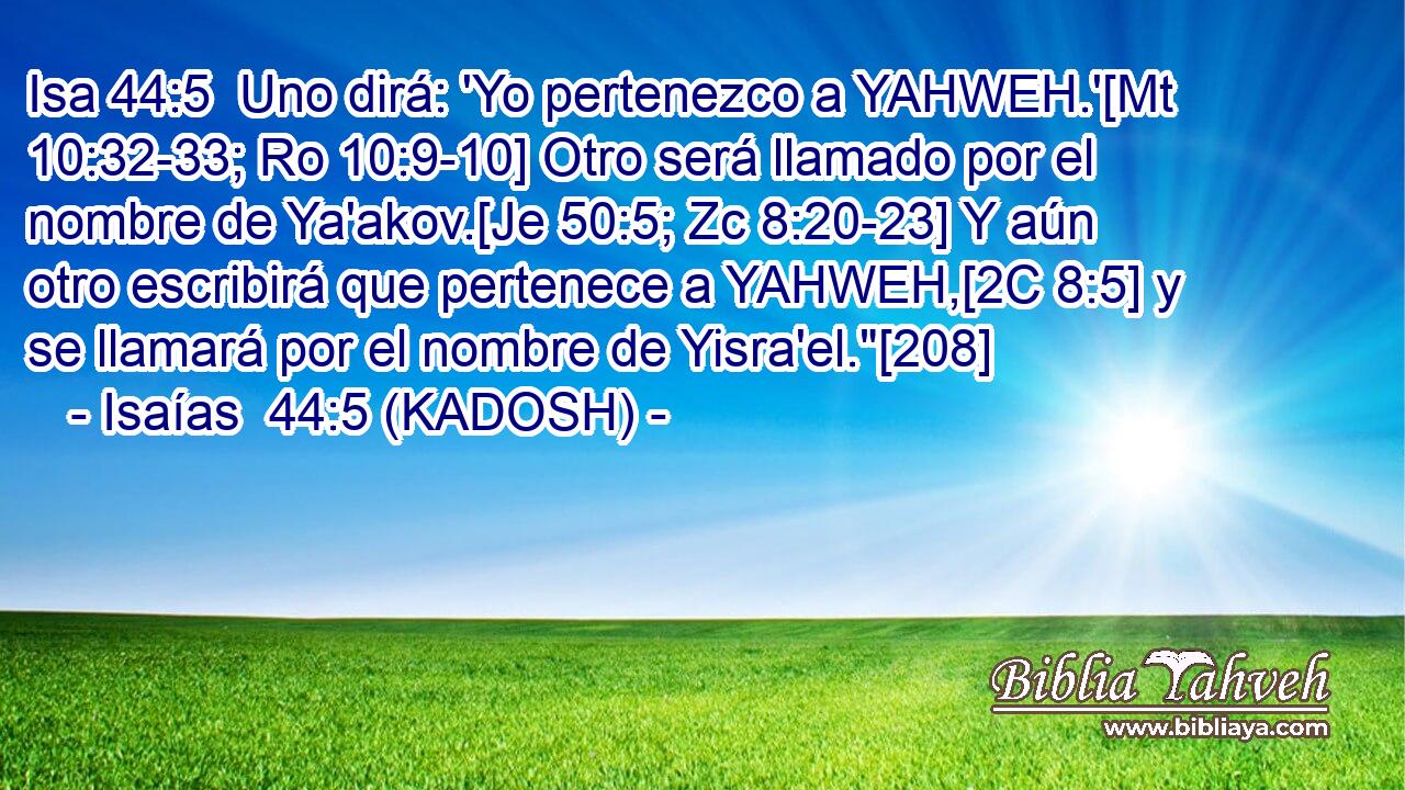  Uno dirá: 'Yo pertenezco a YAHWEH.'[Mt 10:32-33; Ro 10:9-10] Otro será llamado por el nombre de Ya'akov.[Je 50:5; Zc 8:20-23] Y aún otro escribirá que pertenece a YAHWEH,[2C 8:5] y se llamará por el nombre de Yisra'el.