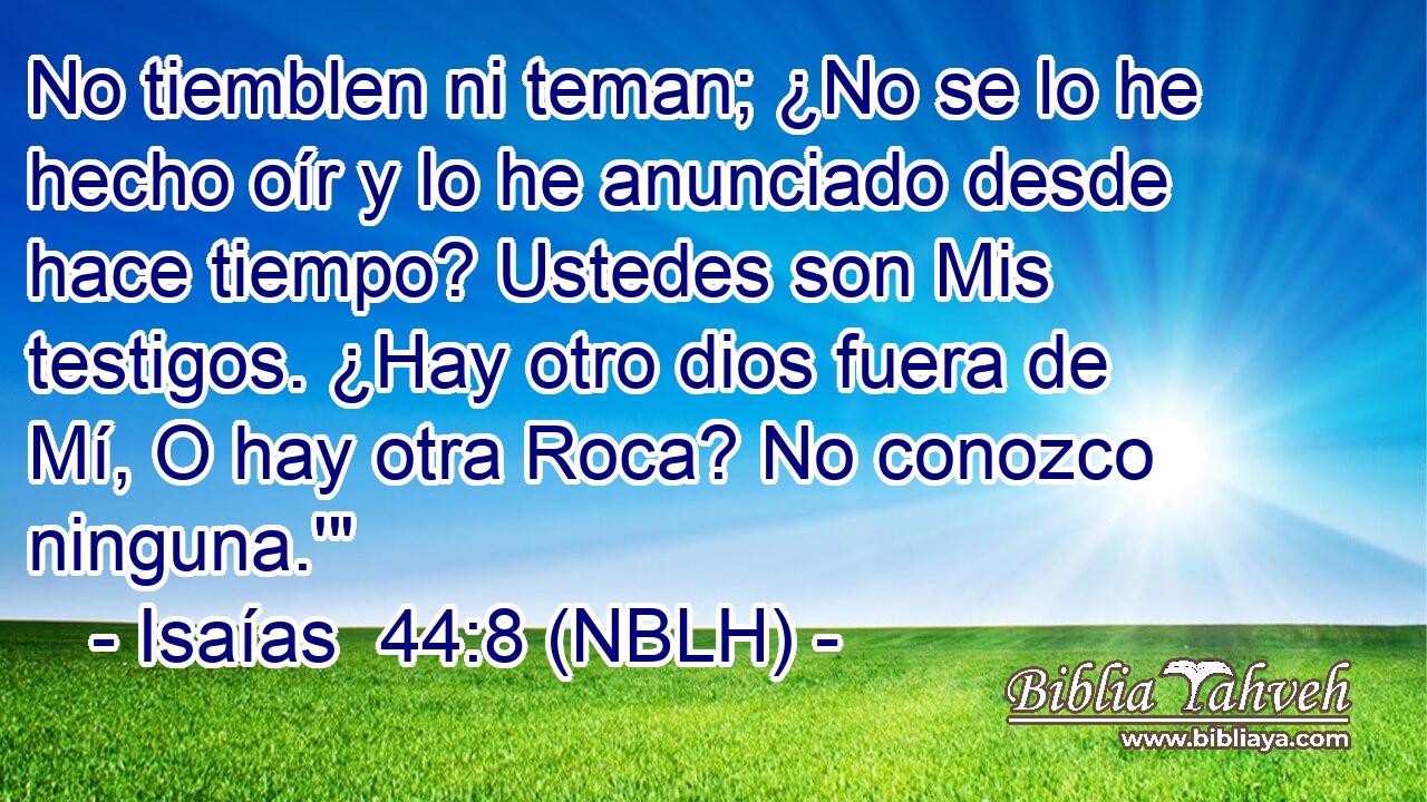  No tiemblen ni teman; ¿No se lo he hecho oír y lo he anunciado desde hace tiempo? Ustedes son Mis testigos. ¿Hay otro dios fuera de Mí, O hay otra Roca? No conozco ninguna.'