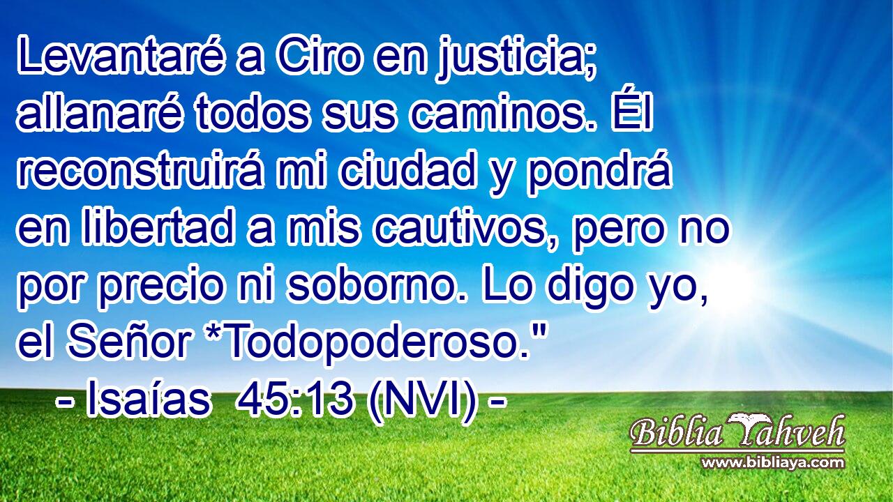 Levantaré a Ciro en justicia; allanaré todos sus caminos. Él reconstruirá mi ciudad y pondrá en libertad a mis cautivos, pero no por precio ni soborno. Lo digo yo, el Señor *Todopoderoso.