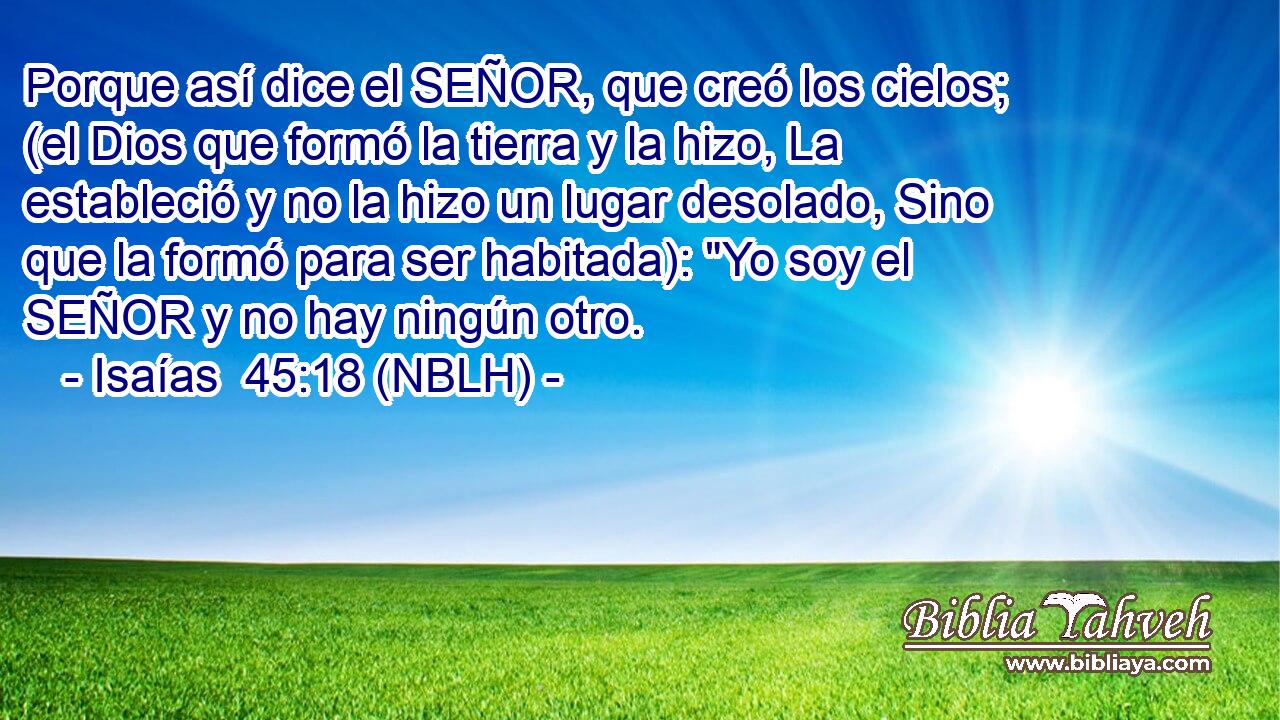  Porque así dice el SEÑOR, que creó los cielos; (el Dios que formó la tierra y la hizo, La estableció y no la hizo un lugar desolado, Sino que la formó para ser habitada): 
