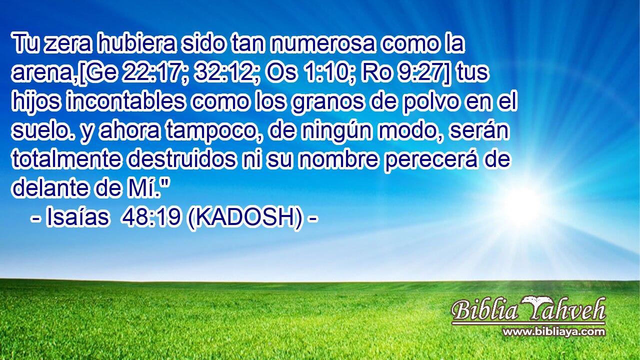  Tu zera hubiera sido tan numerosa como la arena,[Ge 22:17; 32:12; Os 1:10; Ro 9:27] tus hijos incontables como los granos de polvo en el suelo. y ahora tampoco, de ningún modo, serán totalmente destruidos ni su nombre perecerá de delante de Mí.
