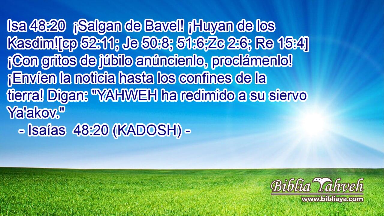  ¡Salgan de Bavel! ¡Huyan de los Kasdim![cp 52:11; Je 50:8; 51:6;Zc 2:6; Re 15:4] ¡Con gritos de júbilo anúncienlo, proclámenlo! ¡Envíen la noticia hasta los confines de la tierra! Digan: 