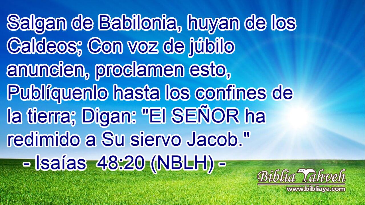  Salgan de Babilonia, huyan de los Caldeos; Con voz de júbilo anuncien, proclamen esto, Publíquenlo hasta los confines de la tierra; Digan: 