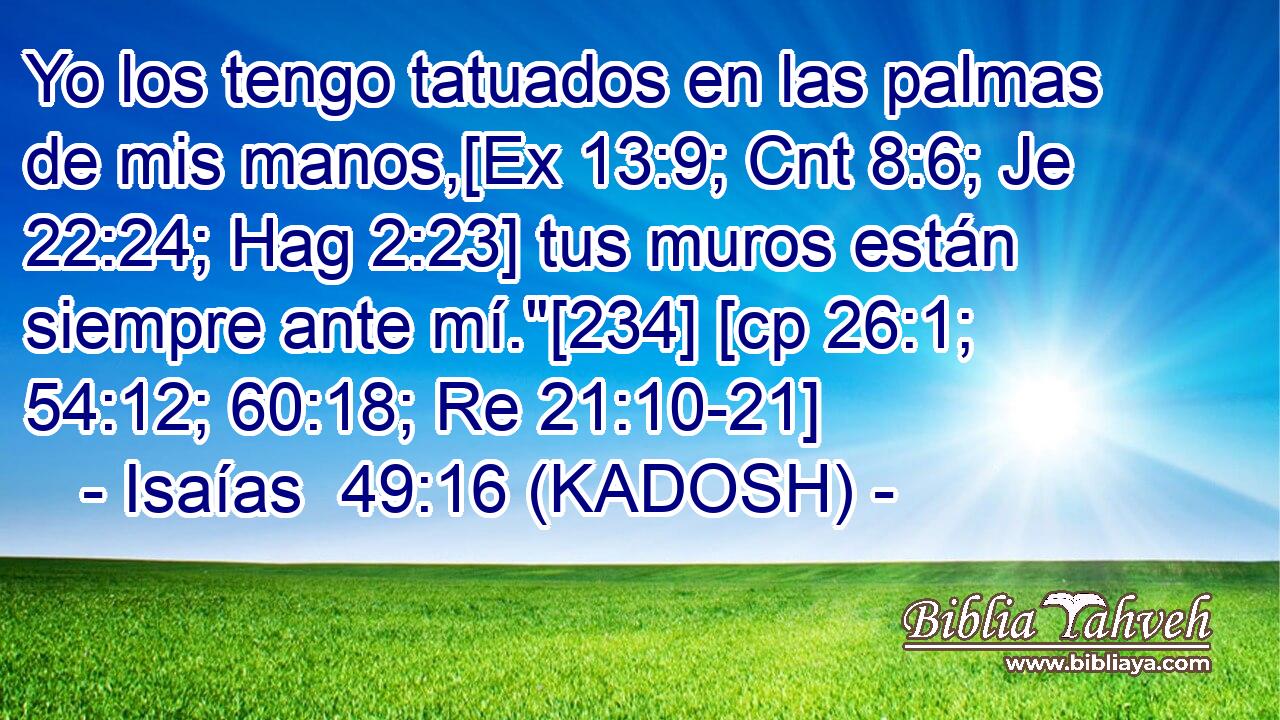  Yo los tengo tatuados en las palmas de mis manos,[Ex 13:9; Cnt 8:6; Je 22:24; Hag 2:23] tus muros están siempre ante mí.