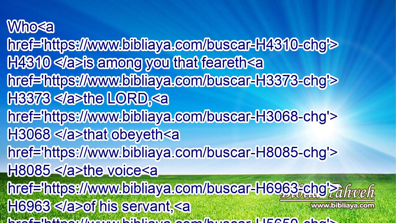 Who H4310 is among you that feareth H3373 the LORD, H3068 that obeyeth H8085 the voice H6963 of his servant, H5650 that H834 walketh H1980 in darkness, H2825 and hath no H369 light? H5051 let him trust H982 in the name H8034 of the LORD, H3068 and stay H8172 upon his God.H430