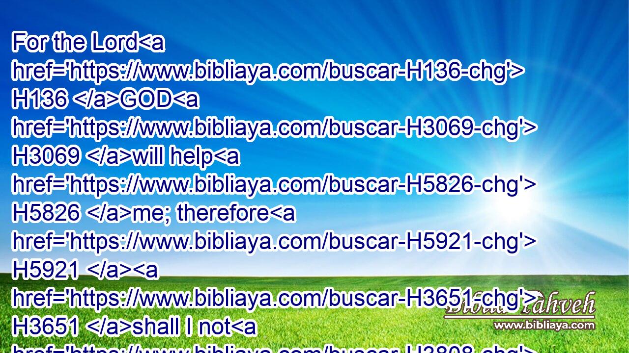 For the Lord H136 GOD H3069 will help H5826 me; therefore H5921  H3651 shall I not H3808 be confounded: H3637 therefore H5921  H3651 have I set H7760 my face H6440 like a flint, H2496 and I know H3045 that H3588 I shall not H3808 be ashamed.H954