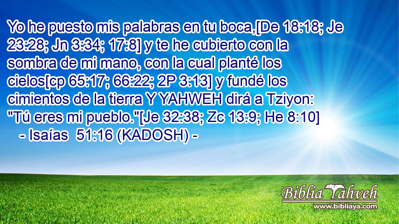  Yo he puesto mis palabras en tu boca,[De 18:18; Je 23:28; Jn 3:34; 17:8] y te he cubierto con la sombra de mi mano, con la cual planté los cielos[cp 65:17; 66:22; 2P 3:13] y fundé los cimientos de la tierra Y YAHWEH dirá a Tziyon: 