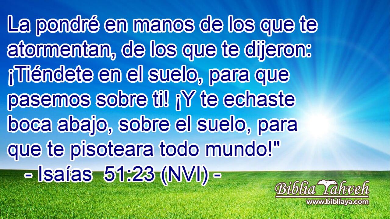  La pondré en manos de los que te atormentan, de los que te dijeron: ¡Tiéndete en el suelo, para que pasemos sobre ti! ¡Y te echaste boca abajo, sobre el suelo, para que te pisoteara todo mundo!