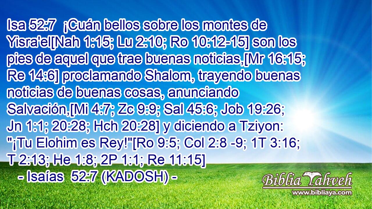  ¡Cuán bellos sobre los montes de Yisra'el[Nah 1:15; Lu 2:10; Ro 10:12-15] son los pies de aquel que trae buenas noticias,[Mr 16:15; Re 14:6] proclamando Shalom, trayendo buenas noticias de buenas cosas, anunciando Salvación,[Mi 4:7; Zc 9:9; Sal 45:6; Job 19:26; Jn 1:1; 20:28; Hch 20:28] y diciendo a Tziyon: 