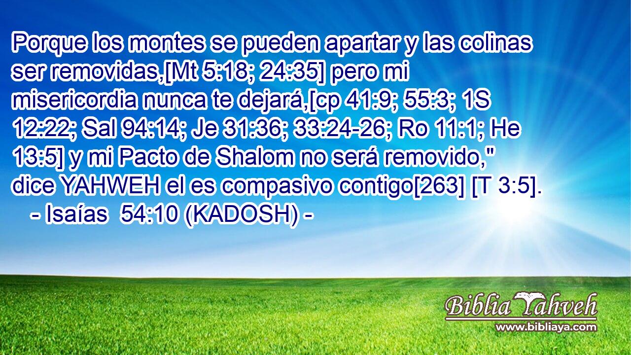  Porque los montes se pueden apartar y las colinas ser removidas,[Mt 5:18; 24:35] pero mi misericordia nunca te dejará,[cp 41:9; 55:3; 1S 12:22; Sal 94:14; Je 31:36; 33:24-26; Ro 11:1; He 13:5] y mi Pacto de Shalom no será removido,
