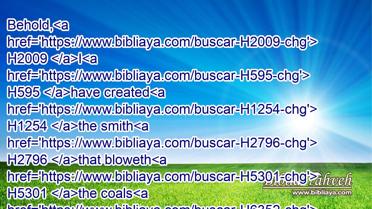 Behold, H2009 I H595 have created H1254 the smith H2796 that bloweth H5301 the coals H6352 in the fire, H784 and that bringeth forth H3318 an instrument H3627 for his work; H4639 and I H595 have created H1254 the waster H7843 to destroy.H2254