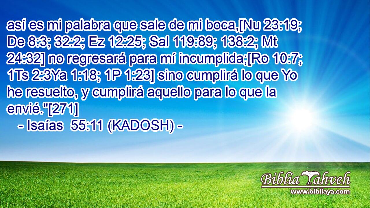  así es mi palabra que sale de mi boca,[Nu 23:19; De 8:3; 32:2; Ez 12:25; Sal 119:89; 138:2; Mt 24:32] no regresará para mí incumplida;[Ro 10:7; 1Ts 2:3Ya 1:18; 1P 1:23] sino cumplirá lo que Yo he resuelto, y cumplirá aquello para lo que la envié.