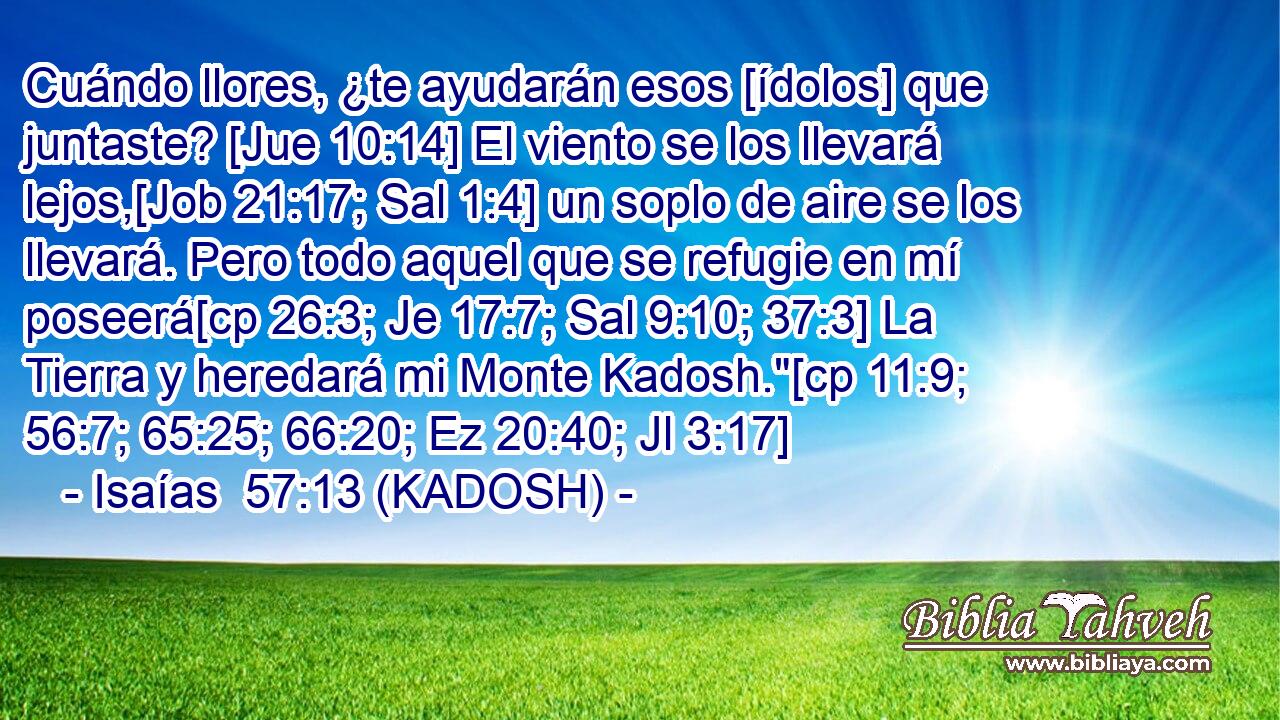  Cuándo llores, ¿te ayudarán esos [ídolos] que juntaste? [Jue 10:14] El viento se los llevará lejos,[Job 21:17; Sal 1:4] un soplo de aire se los llevará. Pero todo aquel que se refugie en mí poseerá[cp 26:3; Je 17:7; Sal 9:10; 37:3] La Tierra y heredará mi Monte Kadosh.