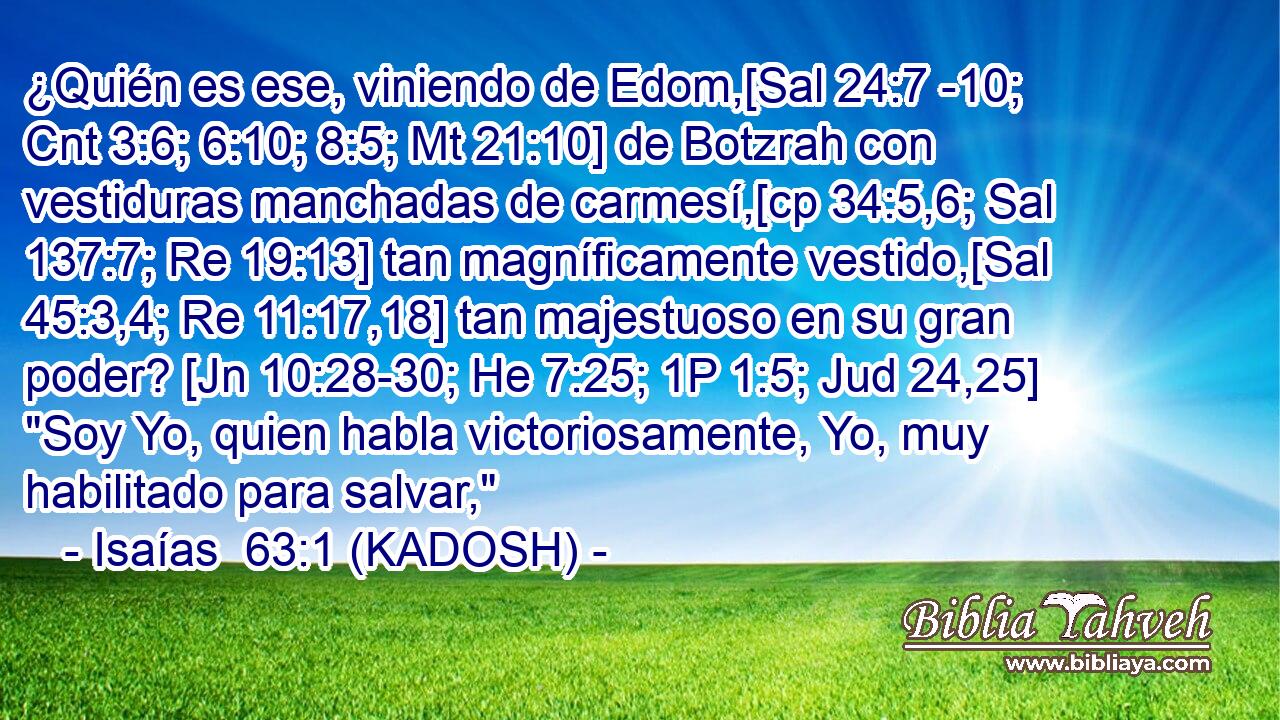  ¿Quién es ese, viniendo de Edom,[Sal 24:7 -10; Cnt 3:6; 6:10; 8:5; Mt 21:10] de Botzrah con vestiduras manchadas de carmesí,[cp 34:5,6; Sal 137:7; Re 19:13] tan magníficamente vestido,[Sal 45:3,4; Re 11:17,18] tan majestuoso en su gran poder? [Jn 10:28-30; He 7:25; 1P 1:5; Jud 24,25] 