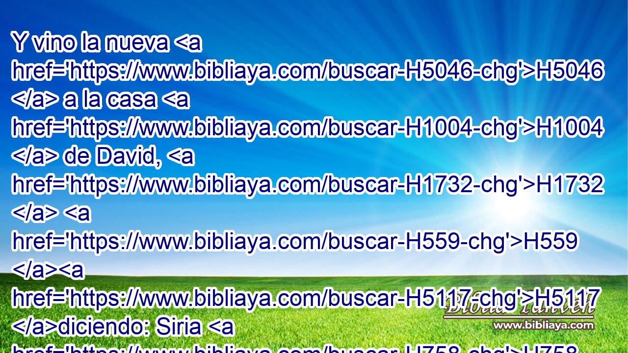 Y vino la nueva H5046  a la casa H1004  de David, H1732  H559 H5117 diciendo: Siria H758  se ha confederado H5146  con H5921 Pu Efraín. H669  H5128 Y se le estremeció el corazón, H3824  y el corazón H3824  de su pueblo, H5971  H5128 como se estremecen los árboles H6086  del monte H3293  H6440 a « causa del » * viento. H7307  