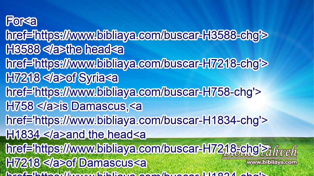 For H3588 the head H7218 of Syria H758 is Damascus, H1834 and the head H7218 of Damascus H1834 is Rezin; H7526 and within H5750 threescore H8346 and five H2568 years H8141 shall Ephraim H669 be broken, H2844 that it be not a people. H4480 H5971