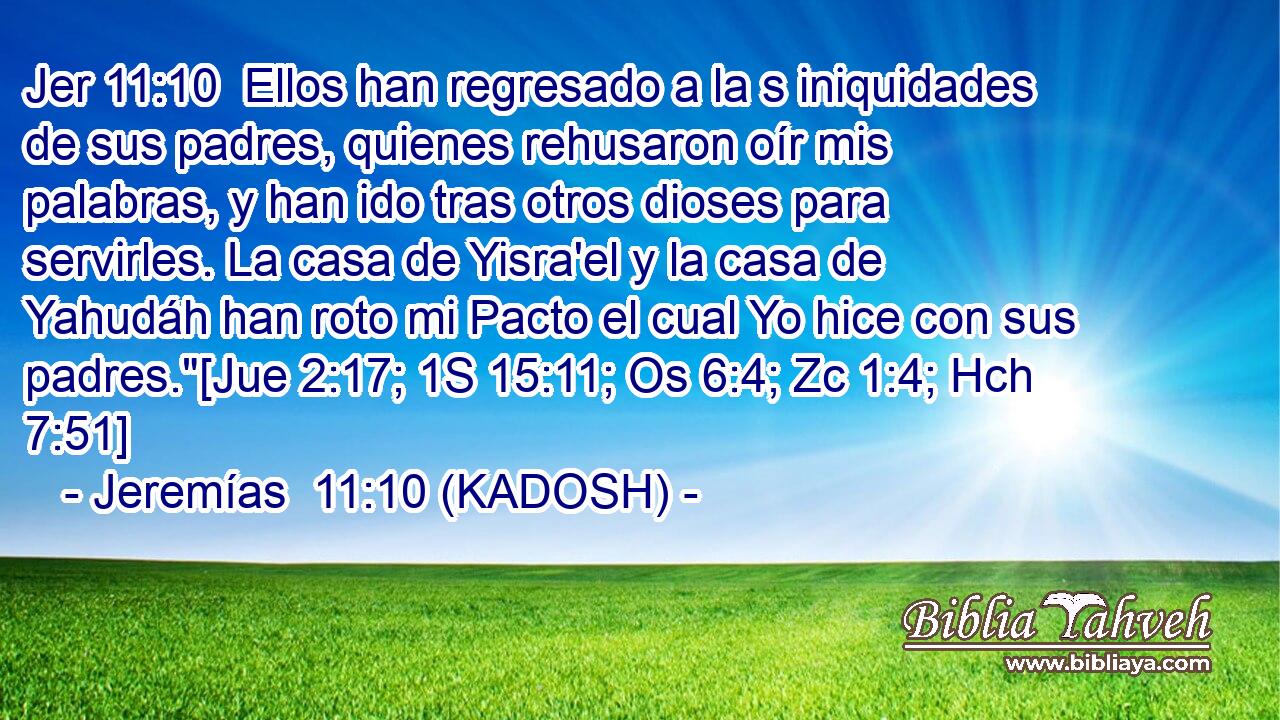  Ellos han regresado a la s iniquidades de sus padres, quienes rehusaron oír mis palabras, y han ido tras otros dioses para servirles. La casa de Yisra'el y la casa de Yahudáh han roto mi Pacto el cual Yo hice con sus padres.