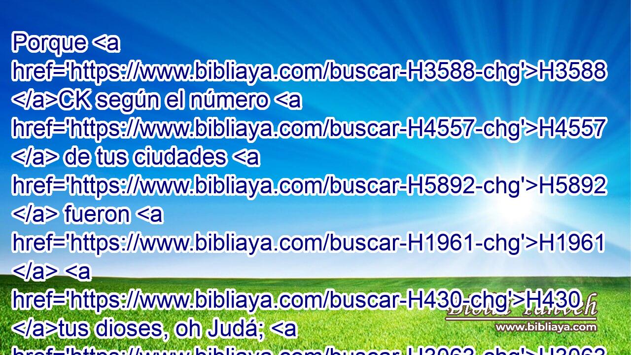 Porque H3588 CK según el número H4557  de tus ciudades H5892  fueron H1961  H430 tus dioses, oh Judá; H3063  y según el número H4557  de tus calles, H2351  oh Jerusalén, H3389  H7760 pusiste los altares H4196  de • ignominia, H1322 h altares H4196  para ofrecer incienso H6999  a • Baal. H1168 h 